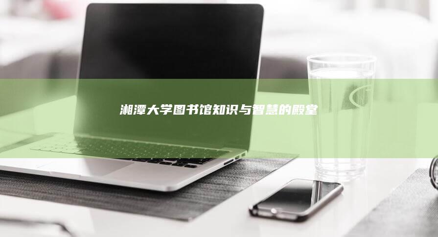 湘潭大学图书馆：知识与智慧的殿堂